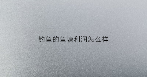 钓鱼的鱼塘利润怎么样(钓鱼塘投资)