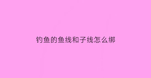 钓鱼的鱼线和子线怎么绑(钓鱼子线怎么绑一样长)
