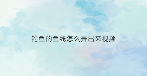 钓鱼的鱼线怎么弄出来视频(钓鱼线教程)