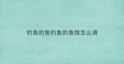 钓鱼的鱼钓鱼的鱼饵怎么调(鱼饵怎么调配才不会掉)