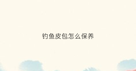 钓鱼皮包怎么保养(钓鱼包怎么背)