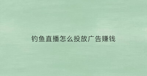 钓鱼直播怎么投放广告赚钱(钓鱼直播如何赚钱)