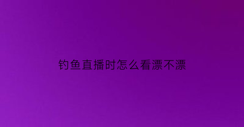 “钓鱼直播时怎么看漂不漂(钓鱼直播时怎么看漂不漂了)