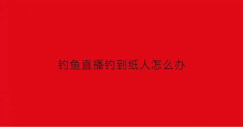 钓鱼直播钓到纸人怎么办(直播钓鱼套路)