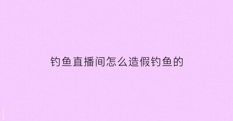 钓鱼直播间怎么造假钓鱼的(网上直播钓鱼真假)