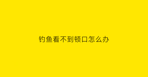 “钓鱼看不到顿口怎么办(钓鱼有口看不出来咋回事)