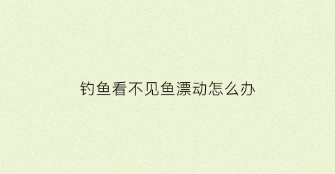 “钓鱼看不见鱼漂动怎么办(钓鱼看不见鱼漂动怎么办视频)