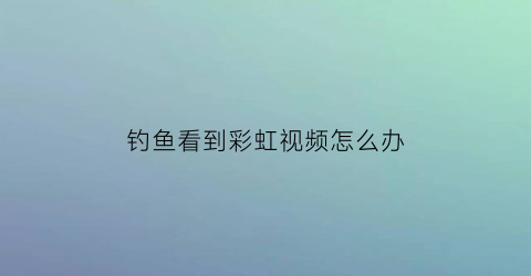 钓鱼看到彩虹视频怎么办(钓鱼看到彩虹视频怎么办呢)