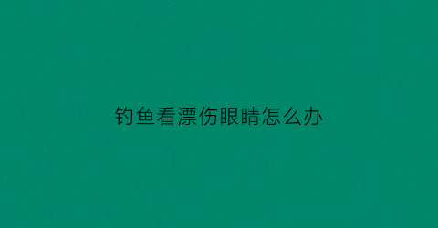 钓鱼看漂伤眼睛怎么办(钓鱼看漂会不会伤眼睛)