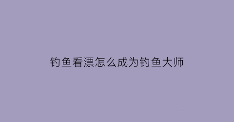 “钓鱼看漂怎么成为钓鱼大师(钓鱼看漂如何钓大鱼)