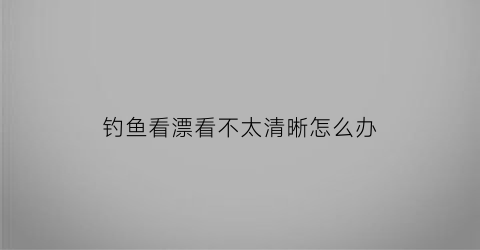 钓鱼看漂看不太清晰怎么办(钓鱼看漂不清楚用什么眼镜好)