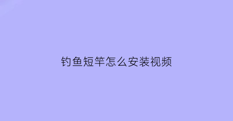 “钓鱼短竿怎么安装视频(超短钓鱼竿组装)