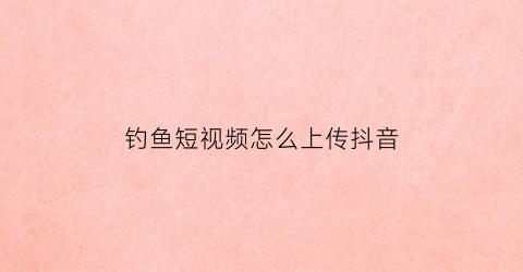 钓鱼短视频怎么上传抖音(钓鱼短视频怎么上传抖音教程)