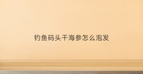钓鱼码头干海参怎么泡发(请问干海参怎么泡)