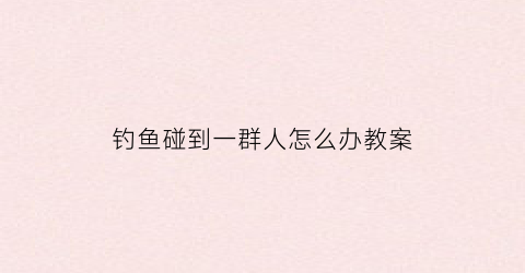 钓鱼碰到一群人怎么办教案(钓鱼钓到人)