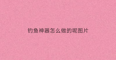 钓鱼神器怎么做的呢图片(钓鱼神器的使用方法)