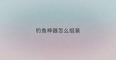 钓鱼神器怎么组装(钓鱼神器制作方法)