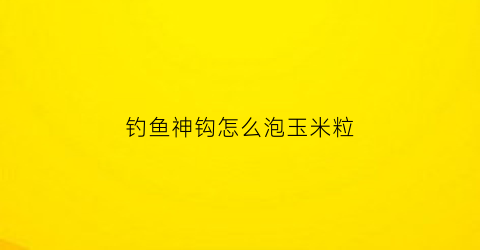 钓鱼神钩怎么泡玉米粒(钓鱼神钩效果如何)