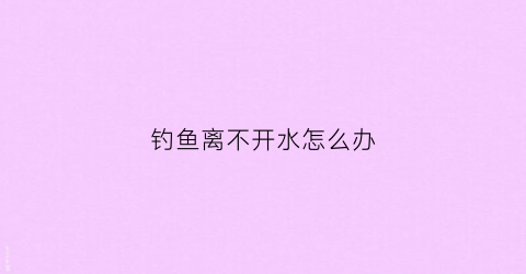 钓鱼离不开水怎么办(钓鱼一直不开口怎么办)