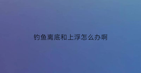 钓鱼离底和上浮怎么办啊(钓鱼离底怎么调漂)