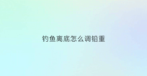 “钓鱼离底怎么调铅重(怎么调钓离底10-15)