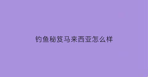 “钓鱼秘笈马来西亚怎么样(马来西亚钓鱼攻略)