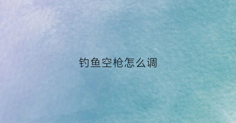 钓鱼空枪怎么调(钓鱼空枪怎么调灵敏度)