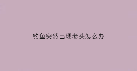 “钓鱼突然出现老头怎么办(钓大鱼的老头)