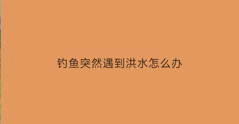钓鱼突然遇到洪水怎么办