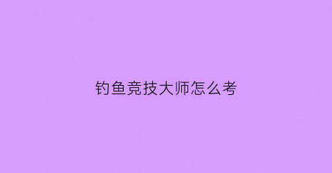 钓鱼竞技大师怎么考(钓鱼竞钓大师怎么来的)