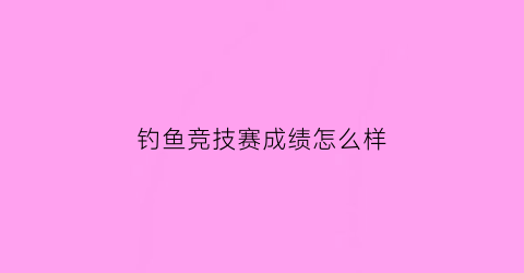 钓鱼竞技赛成绩怎么样(钓鱼竞赛规则)