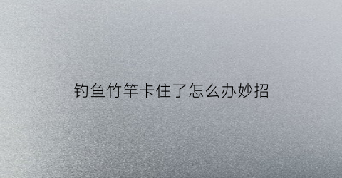 钓鱼竹竿卡住了怎么办妙招(钓鱼竹竿卡住了怎么办妙招图片)