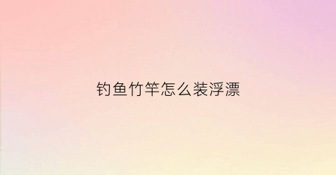 钓鱼竹竿怎么装浮漂(竹竿钓鱼怎么弄)