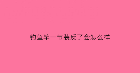 “钓鱼竿一节装反了会怎么样(钓鱼竿一节退不回去怎么办)