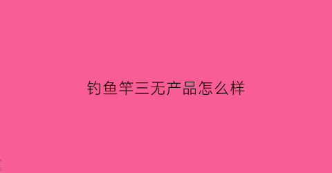 钓鱼竿三无产品怎么样(钓鱼竿五大品牌名称)