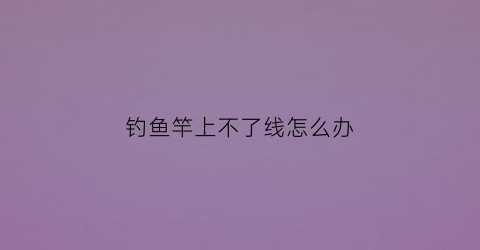 钓鱼竿上不了线怎么办(鱼竿收不了线)