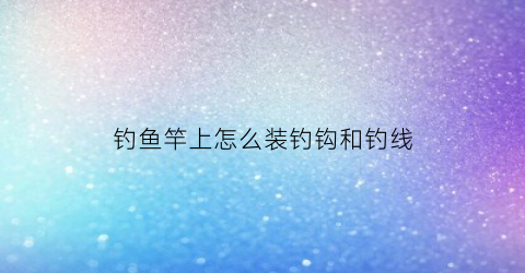 钓鱼竿上怎么装钓钩和钓线