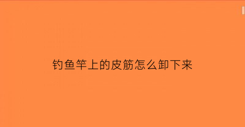 钓鱼竿上的皮筋怎么卸下来