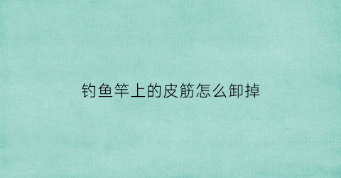 钓鱼竿上的皮筋怎么卸掉(鱼竿皮筋绑法)