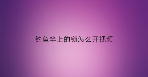 钓鱼竿上的锁怎么开视频(鱼竿怎么解开)