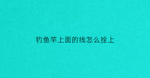 钓鱼竿上面的线怎么拴上(钓鱼竿上面的线怎么绑)