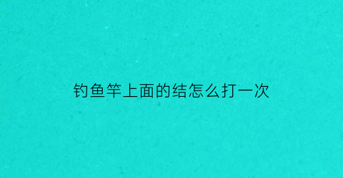 钓鱼竿上面的结怎么打一次(钓鱼竿打结怎么打的)