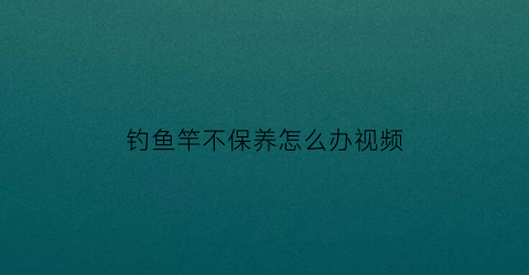 钓鱼竿不保养怎么办视频(鱼竿不用会坏吗)