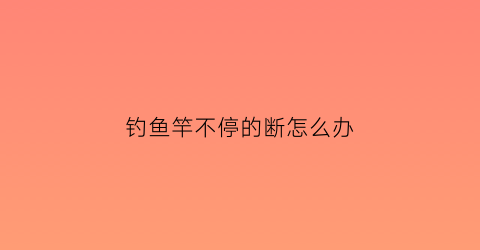 “钓鱼竿不停的断怎么办(鱼竿断杆原因)