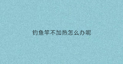 钓鱼竿不加热怎么办呢(鱼竿钓不到鱼怎么回事)