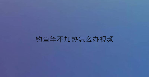 钓鱼竿不加热怎么办视频