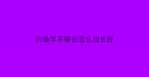 “钓鱼竿不够长怎么加长好(钓鱼竿太长怎么变短)