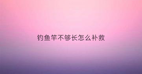 钓鱼竿不够长怎么补救(鱼竿都不足尺寸怎么回事)