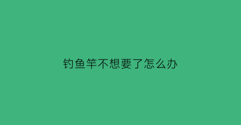 钓鱼竿不想要了怎么办(鱼竿不用会坏吗)