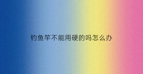 钓鱼竿不能用硬的吗怎么办(钓鱼竿为什么不用硬的)